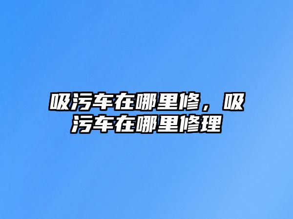 吸污車在哪里修，吸污車在哪里修理