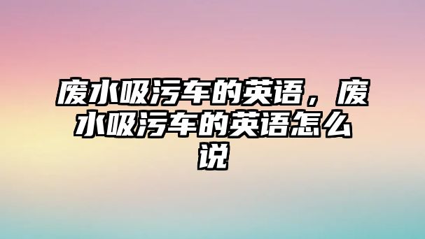 廢水吸污車的英語，廢水吸污車的英語怎么說