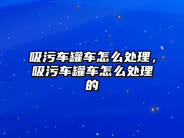 吸污車罐車怎么處理，吸污車罐車怎么處理的