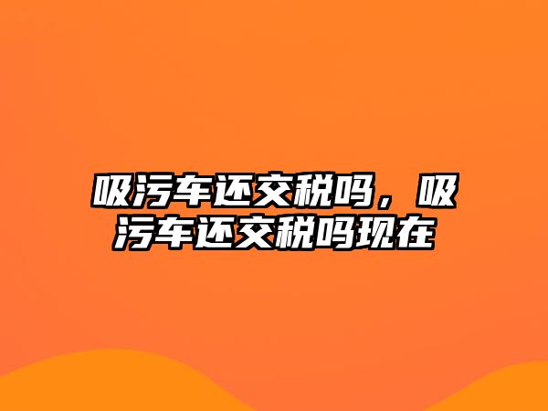 吸污車還交稅嗎，吸污車還交稅嗎現(xiàn)在