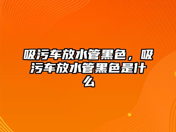 吸污車放水管黑色，吸污車放水管黑色是什么