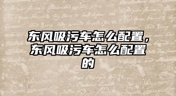 東風(fēng)吸污車怎么配置，東風(fēng)吸污車怎么配置的