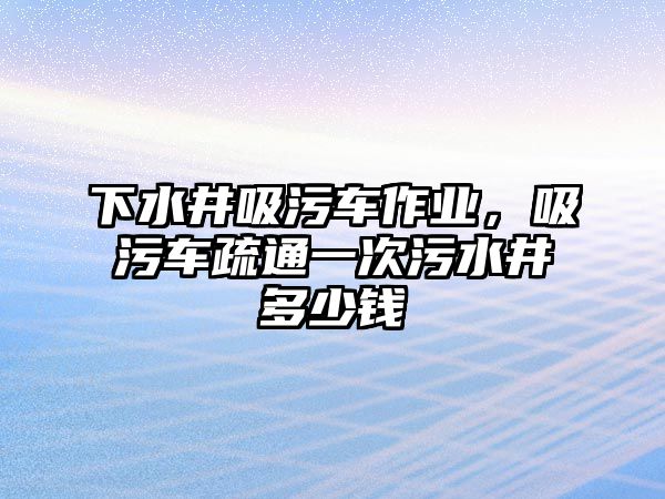 下水井吸污車作業(yè)，吸污車疏通一次污水井多少錢