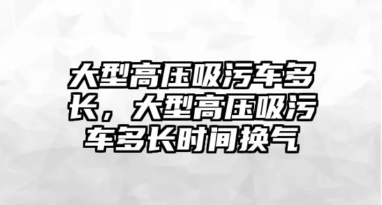 大型高壓吸污車多長，大型高壓吸污車多長時間換氣