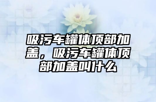 吸污車罐體頂部加蓋，吸污車罐體頂部加蓋叫什么