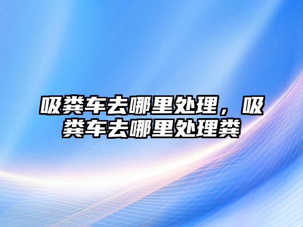 吸糞車去哪里處理，吸糞車去哪里處理糞