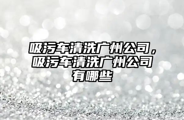 吸污車清洗廣州公司，吸污車清洗廣州公司有哪些