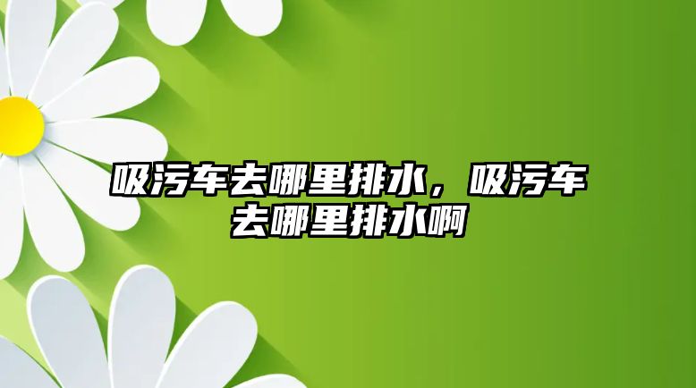 吸污車去哪里排水，吸污車去哪里排水啊