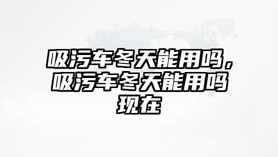 吸污車冬天能用嗎，吸污車冬天能用嗎現(xiàn)在