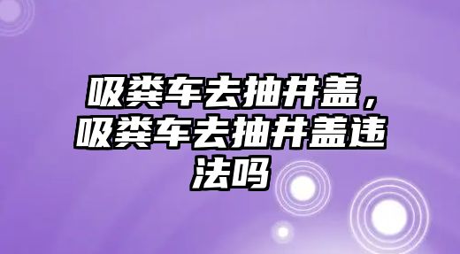 吸糞車去抽井蓋，吸糞車去抽井蓋違法嗎