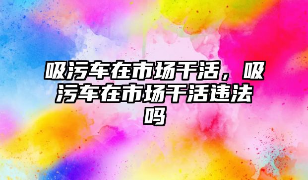 吸污車在市場干活，吸污車在市場干活違法嗎