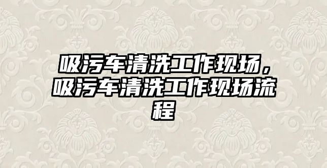 吸污車清洗工作現(xiàn)場，吸污車清洗工作現(xiàn)場流程