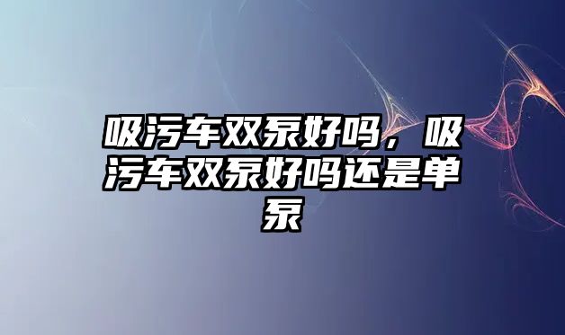 吸污車雙泵好嗎，吸污車雙泵好嗎還是單泵