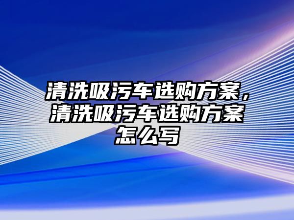 清洗吸污車選購方案，清洗吸污車選購方案怎么寫