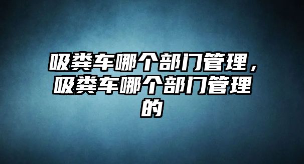 吸糞車哪個部門管理，吸糞車哪個部門管理的