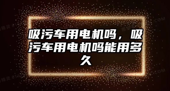 吸污車用電機(jī)嗎，吸污車用電機(jī)嗎能用多久