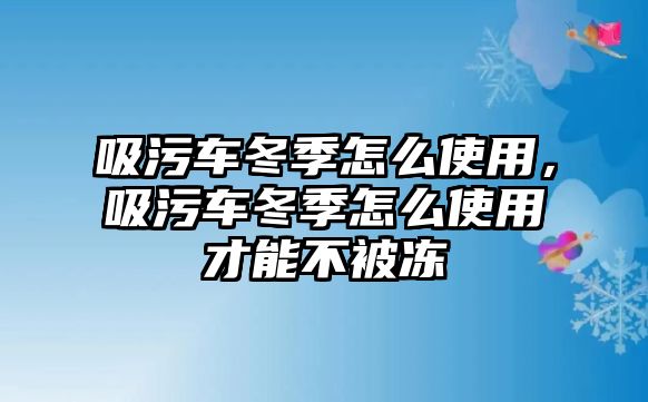 吸污車冬季怎么使用，吸污車冬季怎么使用才能不被凍