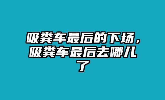 吸糞車(chē)最后的下場(chǎng)，吸糞車(chē)最后去哪兒了