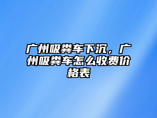 廣州吸糞車下沉，廣州吸糞車怎么收費(fèi)價(jià)格表