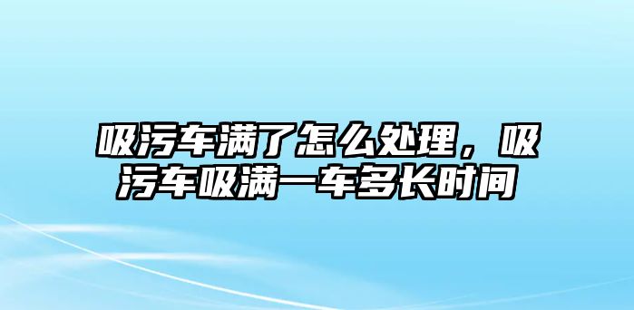 吸污車滿了怎么處理，吸污車吸滿一車多長(zhǎng)時(shí)間