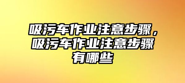 吸污車作業(yè)注意步驟，吸污車作業(yè)注意步驟有哪些