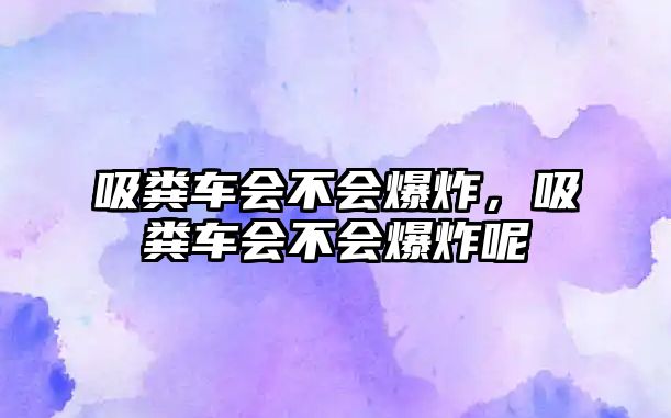 吸糞車會不會爆炸，吸糞車會不會爆炸呢