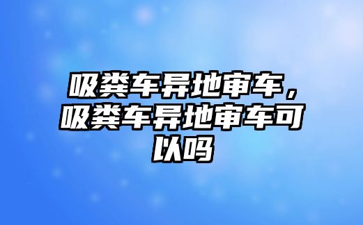 吸糞車異地審車，吸糞車異地審車可以嗎