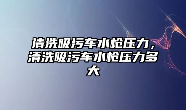 清洗吸污車水槍壓力，清洗吸污車水槍壓力多大