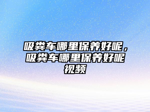 吸糞車哪里保養(yǎng)好呢，吸糞車哪里保養(yǎng)好呢視頻