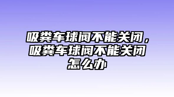 吸糞車球閥不能關(guān)閉，吸糞車球閥不能關(guān)閉怎么辦