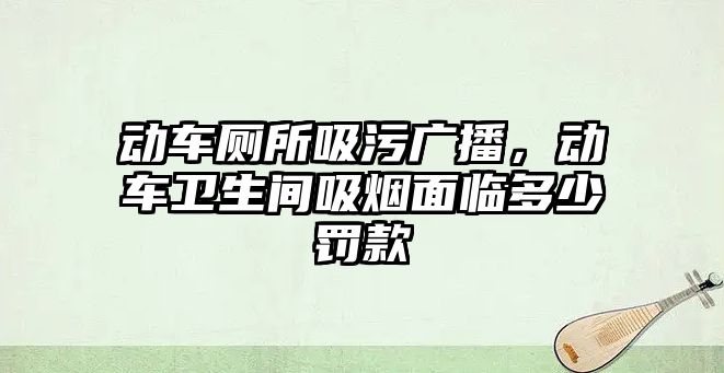 動車廁所吸污廣播，動車衛(wèi)生間吸煙面臨多少罰款