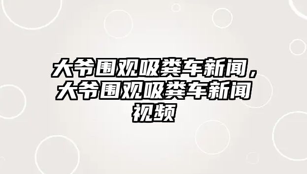 大爺圍觀吸糞車新聞，大爺圍觀吸糞車新聞視頻