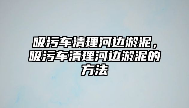 吸污車清理河邊淤泥，吸污車清理河邊淤泥的方法