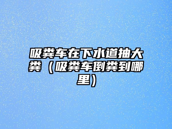 吸糞車在下水道抽大糞（吸糞車倒糞到哪里）