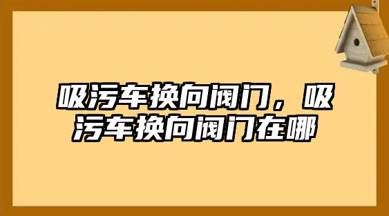 吸污車換向閥門，吸污車換向閥門在哪