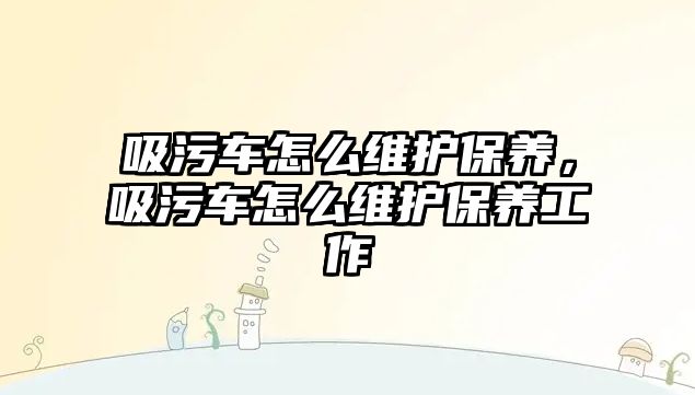 吸污車怎么維護保養(yǎng)，吸污車怎么維護保養(yǎng)工作