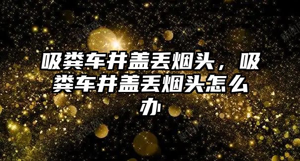 吸糞車井蓋丟煙頭，吸糞車井蓋丟煙頭怎么辦