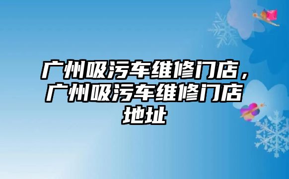 廣州吸污車維修門店，廣州吸污車維修門店地址