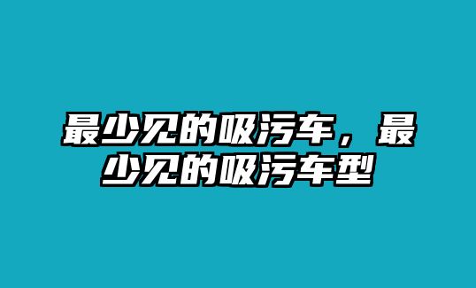 最少見的吸污車，最少見的吸污車型