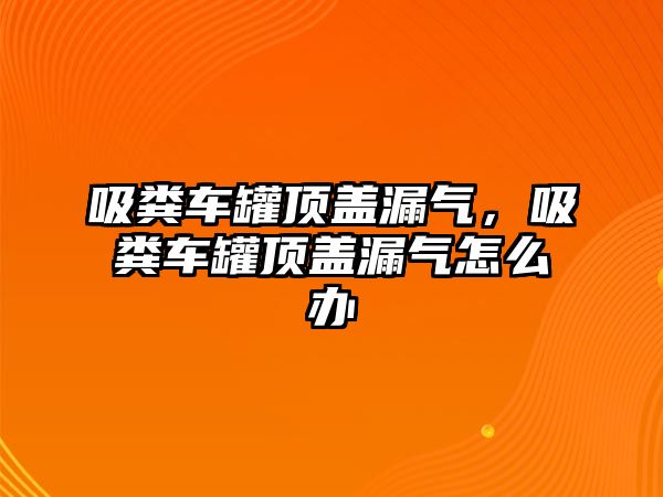 吸糞車罐頂蓋漏氣，吸糞車罐頂蓋漏氣怎么辦