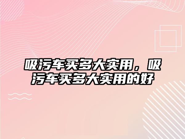 吸污車買多大實(shí)用，吸污車買多大實(shí)用的好