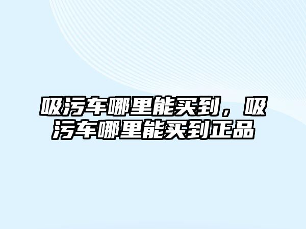 吸污車哪里能買到，吸污車哪里能買到正品