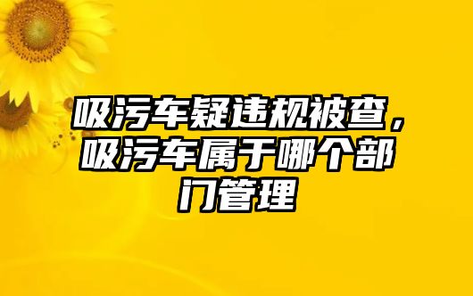 吸污車疑違規(guī)被查，吸污車屬于哪個部門管理