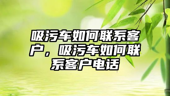 吸污車如何聯(lián)系客戶，吸污車如何聯(lián)系客戶電話