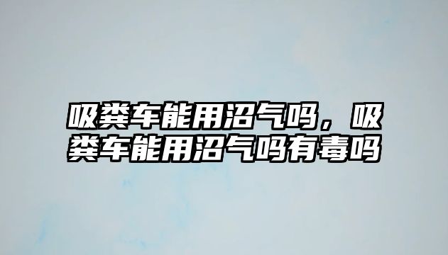 吸糞車能用沼氣嗎，吸糞車能用沼氣嗎有毒嗎