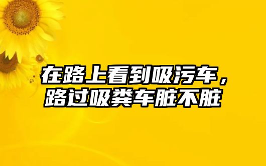 在路上看到吸污車，路過吸糞車臟不臟