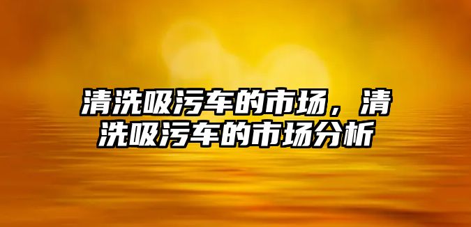 清洗吸污車的市場(chǎng)，清洗吸污車的市場(chǎng)分析