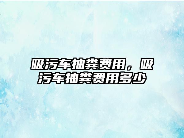 吸污車抽糞費用，吸污車抽糞費用多少