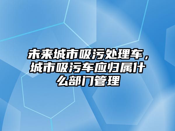 未來城市吸污處理車，城市吸污車應(yīng)歸屬什么部門管理