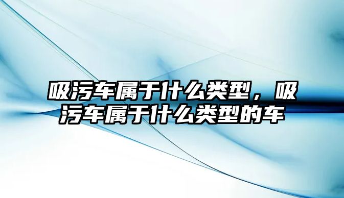 吸污車屬于什么類型，吸污車屬于什么類型的車